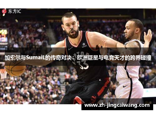 加索尔与SumaiL的传奇对决:欧洲巨星与电竞天才的跨界碰撞 加索尔与SumaiL的传奇对决:欧洲巨星与电竞天才的跨界碰撞