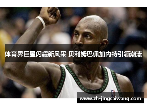 体育界巨星闪耀新风采 贝利姆巴佩加内特引领潮流 体育界巨星闪耀新风采 贝利姆巴佩加内特引领潮流
