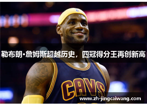 勒布朗·詹姆斯超越历史,四冠得分王再创新高 勒布朗·詹姆斯超越历史,四冠得分王再创新高