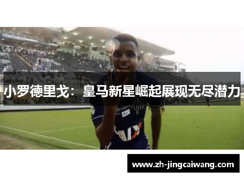 小罗德里戈:皇马新星崛起展现无尽潜力 小罗德里戈:皇马新星崛起展现无尽潜力